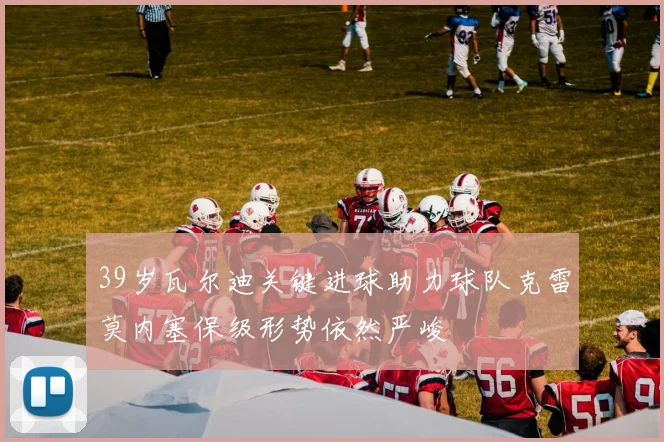 39岁瓦尔迪关键进球助力球队克雷莫内塞保级形势依然严峻
