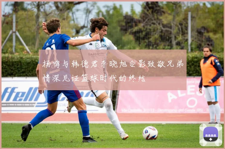 杨鸣与韩德君李晓旭合影致敬兄弟情深见证篮球时代的终结