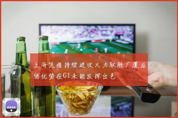 上海凭借持续进攻火力取胜广厦后场优势在G1未能发挥出色