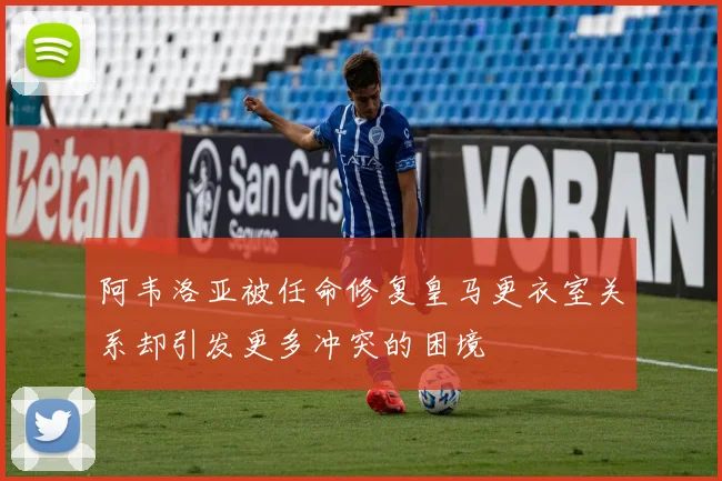 阿韦洛亚被任命修复皇马更衣室关系却引发更多冲突的困境