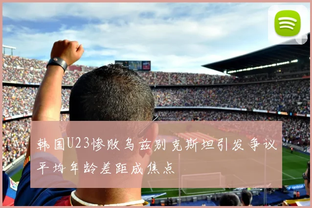 韩国U23惨败乌兹别克斯坦引发争议平均年龄差距成焦点