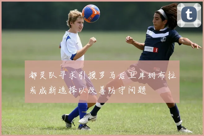 都灵队寻求引援罗马后卫库姆布拉或成新选择以改善防守问题