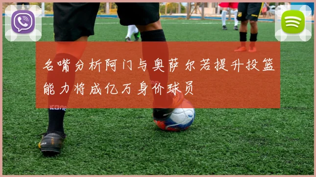 名嘴分析阿门与奥萨尔若提升投篮能力将成亿万身价球员