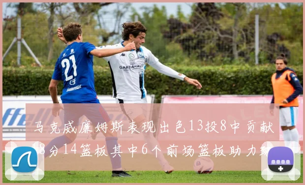 马克威廉姆斯表现出色13投8中贡献18分14篮板其中6个前场篮板助力球队