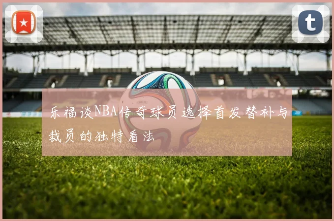 乐福谈NBA传奇球员选择首发替补与裁员的独特看法