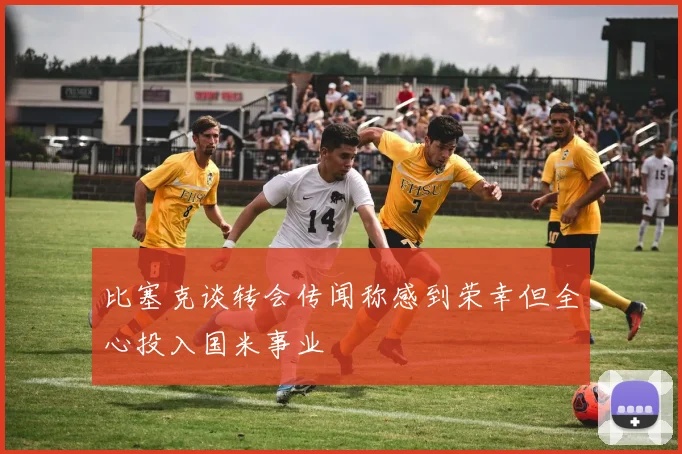 比塞克谈转会传闻称感到荣幸但全心投入国米事业