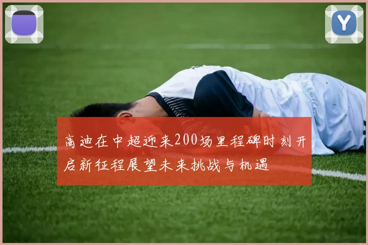 高迪在中超迎来200场里程碑时刻开启新征程展望未来挑战与机遇