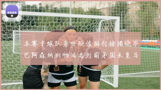 本赛季球队身价贬值排行榜揭晓毕巴阿森纳利物浦名列前茅国米皇马紧随其后