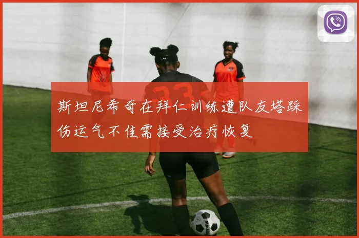 斯坦尼希奇在拜仁训练遭队友塔踩伤运气不佳需接受治疗恢复