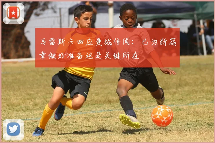 马雷斯卡回应曼城传闻：已为新篇章做好准备这是关键所在