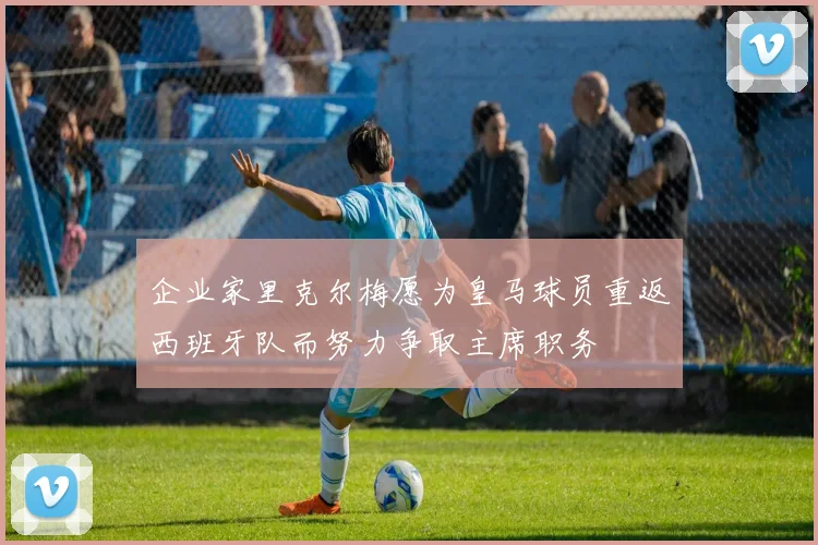 企业家里克尔梅愿为皇马球员重返西班牙队而努力争取主席职务