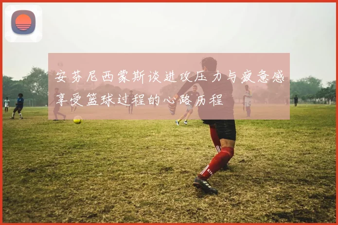 安芬尼西蒙斯谈进攻压力与疲惫感享受篮球过程的心路历程
