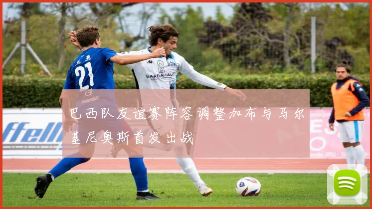 巴西队友谊赛阵容调整加布与马尔基尼奥斯首发出战