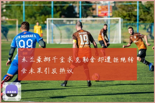 米兰豪掷千金求克勒舍却遭拒绝转会未果引发热议