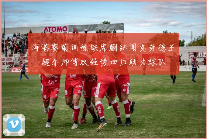 海港赛前训练缺席蒯纪闻克劳德王燊超李帅傅欢强势回归助力球队