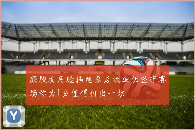颜骏凌用脸挡绝杀后流血仍坚守赛场称为1分值得付出一切