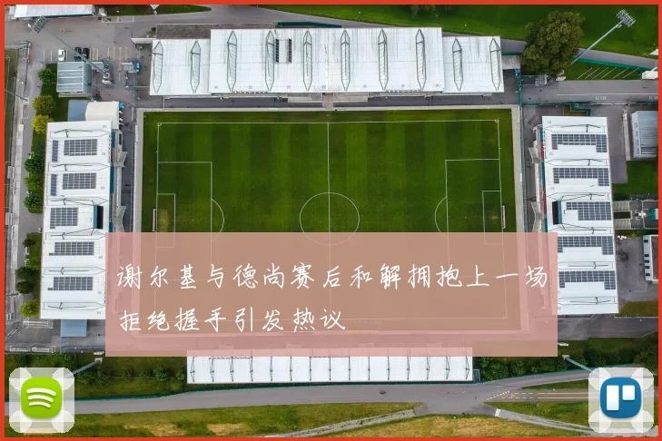 谢尔基与德尚赛后和解拥抱上一场拒绝握手引发热议