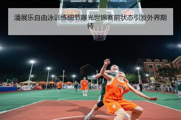 潘展乐自由泳训练细节曝光世锦赛前状态引发外界期待 | yaxin